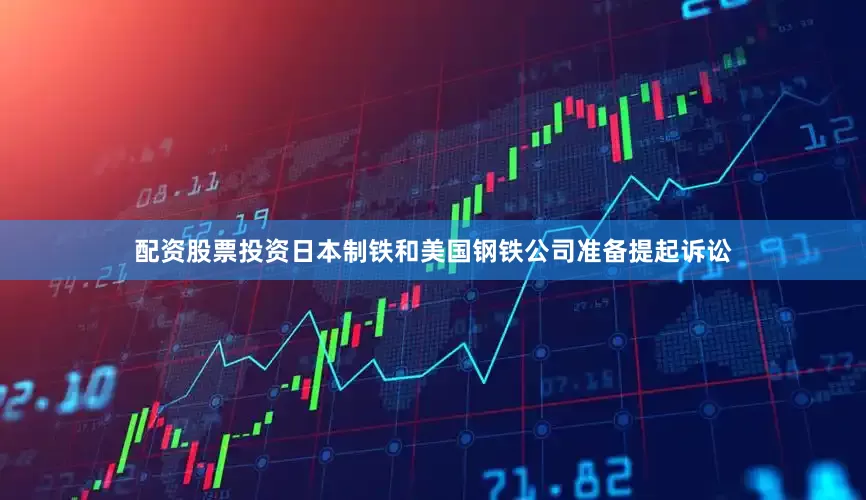 配资股票投资日本制铁和美国钢铁公司准备提起诉讼