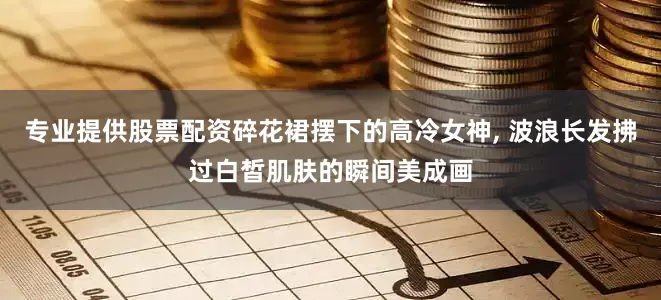专业提供股票配资碎花裙摆下的高冷女神, 波浪长发拂过白皙肌肤的瞬间美成画
