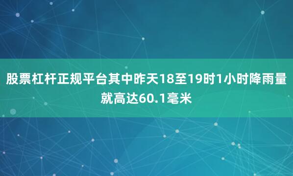 股票杠杆正规平台其中昨天18至19时1小时降雨量就高达60.1毫米