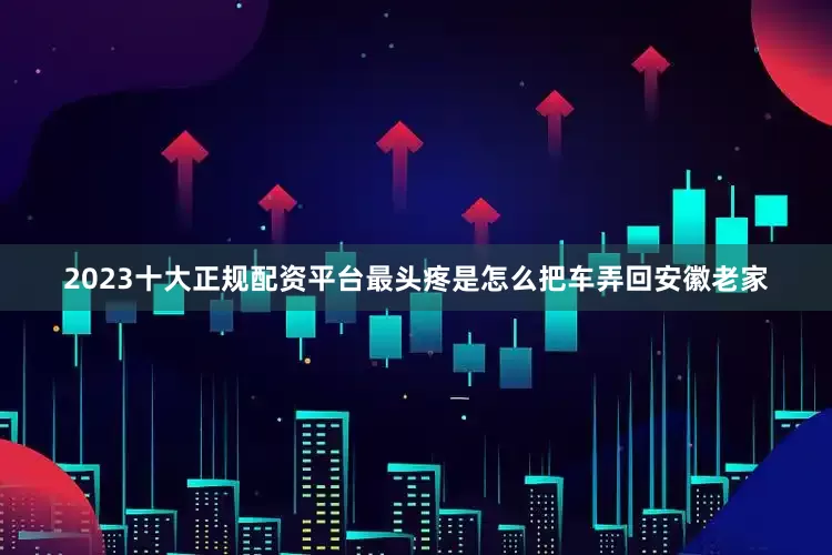 2023十大正规配资平台最头疼是怎么把车弄回安徽老家