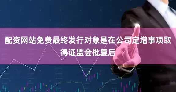 配资网站免费最终发行对象是在公司定增事项取得证监会批复后