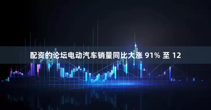 配资的论坛电动汽车销量同比大涨 91% 至 12