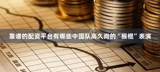 靠谱的配资平台有哪些中国队高久尚的“猴棍”表演