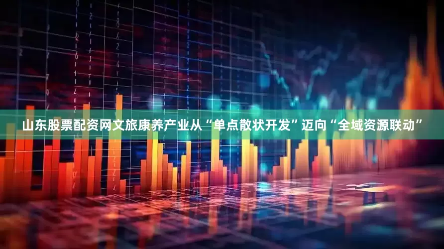 山东股票配资网文旅康养产业从“单点散状开发”迈向“全域资源联动”
