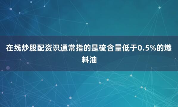 在线炒股配资识通常指的是硫含量低于0.5%的燃料油