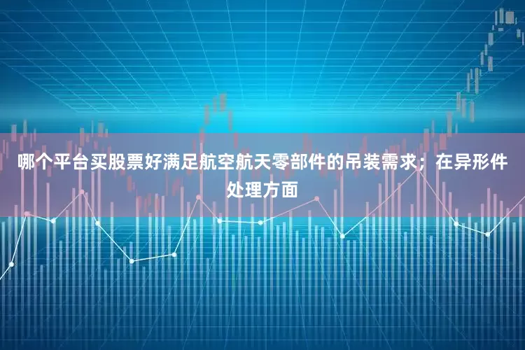 哪个平台买股票好满足航空航天零部件的吊装需求；在异形件处理方面